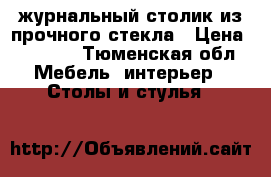 журнальный столик из прочного стекла › Цена ­ 2 000 - Тюменская обл. Мебель, интерьер » Столы и стулья   